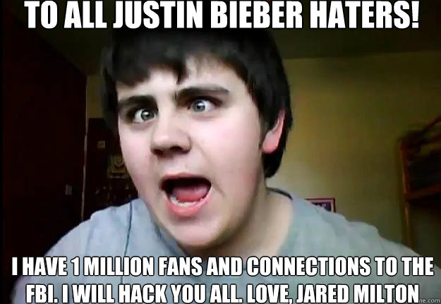 To all Justin Bieber haters! I have 1 million fans and connections to the fbi. I will hack you all. Love, Jared Milton - To all Justin Bieber haters! I have 1 million fans and connections to the fbi. I will hack you all. Love, Jared Milton  Jared Milton