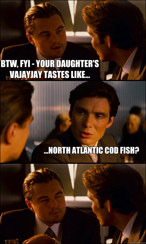 BTW, FYI - Your daughter's vajayjay tastes like... ...North Atlantic Cod Fish?  Inception