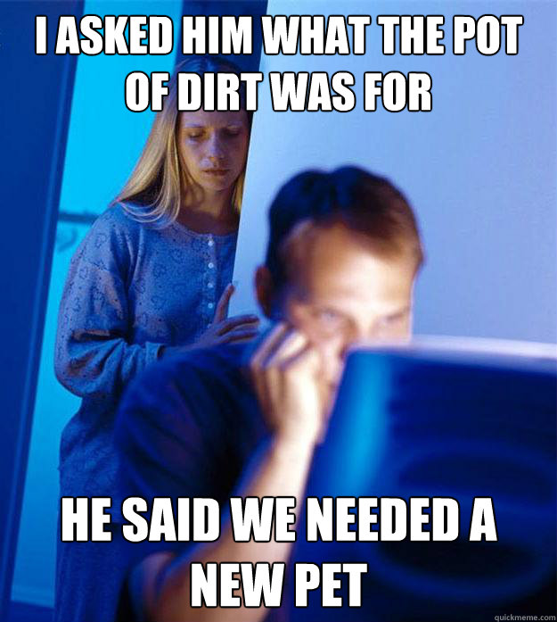 I asked him what the pot of dirt was for he said we needed a new pet  Redditors Wife