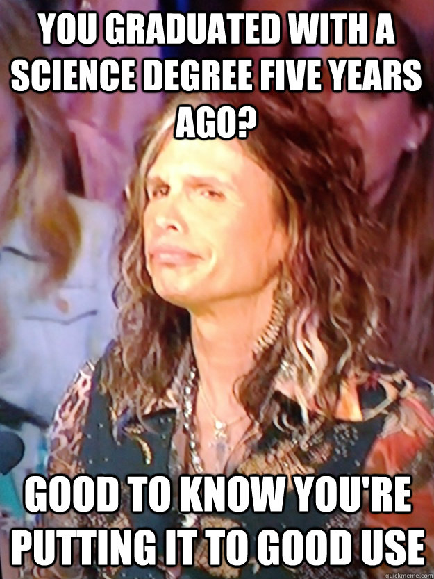 You graduated with a science degree five years ago? Good to know you're putting it to good use  Disapproving Steven Tyler