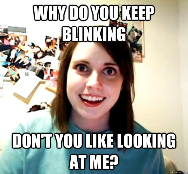 Why do you keep blinking don't you like looking at me?  Overly Attached Girlfriend