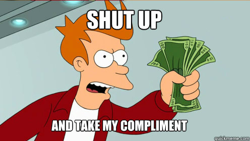 SHUT UP AND TAKE MY COMPLIMENT  fry take my money