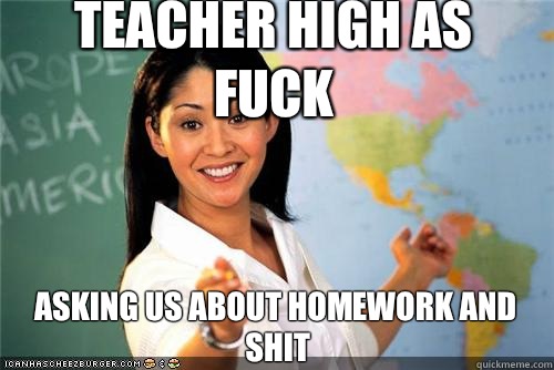 Teacher high as fuck Asking us about homework and shit  