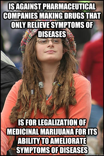 is against pharmaceutical companies making drugs that only relieve symptoms of diseases  IS FOR LEGALIZATION OF MEDICINAL MARIJUANA FOR ITS ABILITY TO AMELIORATE SYMPTOMS of diseases - is against pharmaceutical companies making drugs that only relieve symptoms of diseases  IS FOR LEGALIZATION OF MEDICINAL MARIJUANA FOR ITS ABILITY TO AMELIORATE SYMPTOMS of diseases  College Liberal