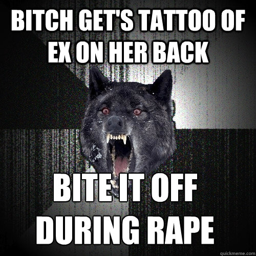 bitch get's tattoo of ex on her back bite it off 
during rape  Insanity Wolf