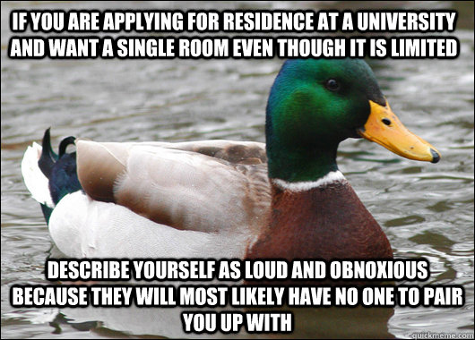 if you are applying for residence at a university and want a single room even though it is limited describe yourself as loud and obnoxious because they will most likely have no one to pair you up with  Actual Advice Mallard