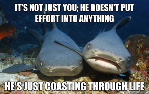 It's not just you; he doesn't put effort into anything He's just coasting through life  Compassionate Shark Friend