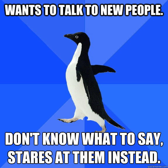 Wants to talk to new people.  Don't know what to say, stares at them instead. 
  Socially Awkward Penguin