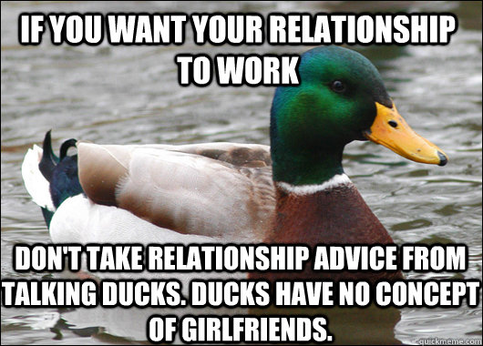 If you want your relationship to work Don't take relationship advice from talking ducks. Ducks have no concept of girlfriends.  Actual Advice Mallard