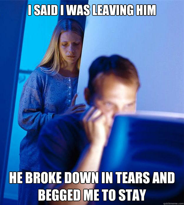 I said I was leaving him he broke down in tears and begged me to stay  Redditors Wife