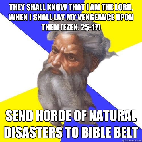 they shall know that I am the LORD, when I shall lay my vengeance upon them (Ezek. 25-17) Send horde of natural disasters to Bible belt - they shall know that I am the LORD, when I shall lay my vengeance upon them (Ezek. 25-17) Send horde of natural disasters to Bible belt  Advice God