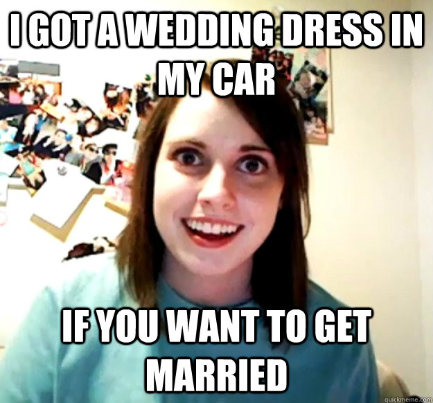 I got a wedding dress in my car  if you want to get married  Overly Attached Girlfriend