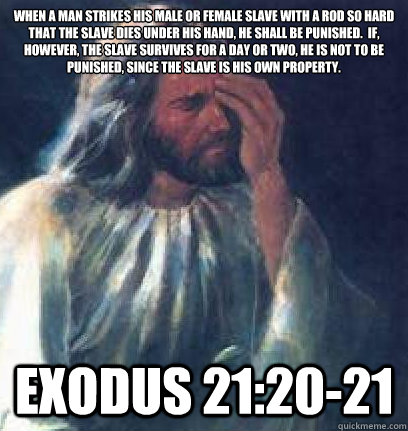 When a man strikes his male or female slave with a rod so hard that the slave dies under his hand, he shall be punished.  If, however, the slave survives for a day or two, he is not to be punished, since the slave is his own property.  Exodus 21:20-21 - When a man strikes his male or female slave with a rod so hard that the slave dies under his hand, he shall be punished.  If, however, the slave survives for a day or two, he is not to be punished, since the slave is his own property.  Exodus 21:20-21  Jesus Facepalm