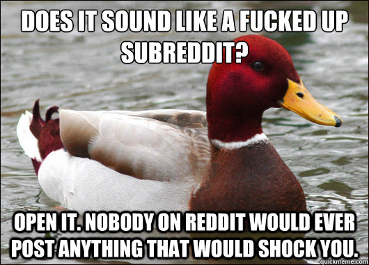 Does it sound like a fucked up subreddit?
 Open it. Nobody on reddit would ever post anything that would shock you.  Malicious Advice Mallard