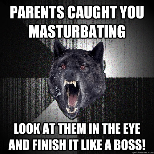 parents caught you masturbating  look at them in the eye and finish it like a boss!  Insanity Wolf