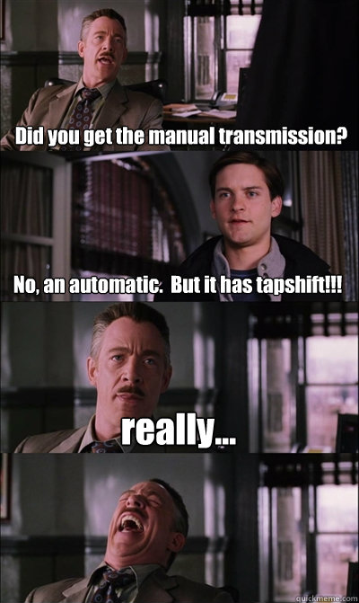 Did you get the manual transmission? No, an automatic.  But it has tapshift!!! really...  - Did you get the manual transmission? No, an automatic.  But it has tapshift!!! really...   JJ Jameson