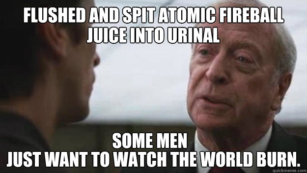 flushed and spit Atomic fireball juice  just want to watch the world burn. juice into urinal some men  Some men just want to watch the world burn