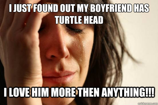 I just found out my boyfriend has turtle head  I love him more then anything!!!  First World Problems