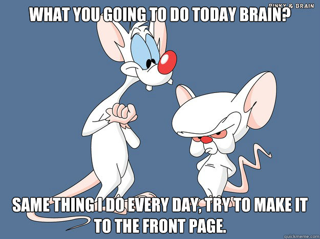 What you going to do today Brain? Same thing I do every day, try to make it to the front page. - What you going to do today Brain? Same thing I do every day, try to make it to the front page.  Misc