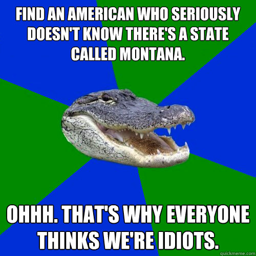 Find an American who seriously doesn't know there's a state called Montana. Ohhh. That's why everyone thinks we're idiots. - Find an American who seriously doesn't know there's a state called Montana. Ohhh. That's why everyone thinks we're idiots.  Geography Alligator