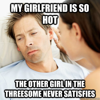 my girlfriend is so hot the other girl in the threesome never satisfies  Fortunate Boyfriend Problems