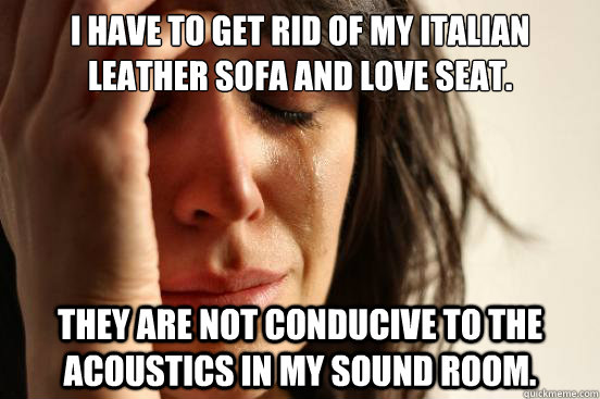 I have to get rid of my Italian leather sofa and love seat. They are not conducive to the acoustics in my sound room.  First World Problems