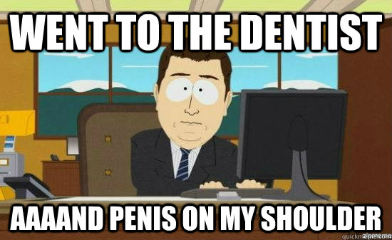 went to the dentist aaaand penis on my shoulder  