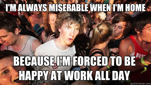 I'm always miserable when I'm home because I'm forced to be happy at work all day  Sudden Clarity Clarence