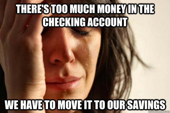 There's too much money in the checking account We have to move it to our savings  First World Problems
