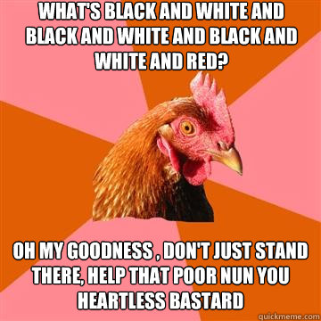 What's black and white and black and white and black and white and red? Oh my goodness , don't just stand there, help that poor Nun you heartless bastard  Anti-Joke Chicken