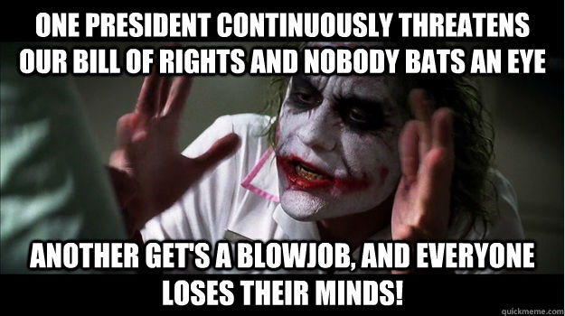 One president continuously threatens our bill of rights and nobody bats an eye Another get's a blowjob, and everyone loses their minds!  Joker Mind Loss