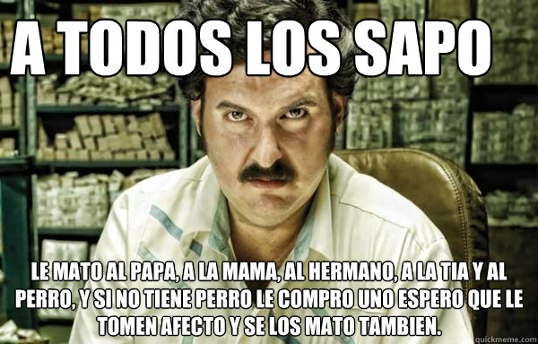 A TODOS LOS SAPO le mato al papa, a la mama, al hermano, a la tia y al perro, y si no tiene perro le compro uno espero que le tomen afecto y se los mato tambien. - A TODOS LOS SAPO le mato al papa, a la mama, al hermano, a la tia y al perro, y si no tiene perro le compro uno espero que le tomen afecto y se los mato tambien.  pablo escobar