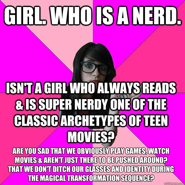 Girl. Who is a nerd.  Isn't a girl who always reads & is super nerdy one of the classic archetypes of teen movies? Are you sad that we obviously play games, watch movies & aren't just there to be pushed around? 
That we don't ditch our glasses and identit  Idiot Nerd Girl