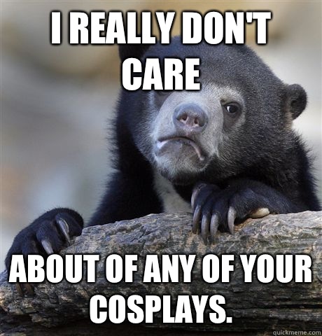 I really don't care About of any of your cosplays.  Confession Bear