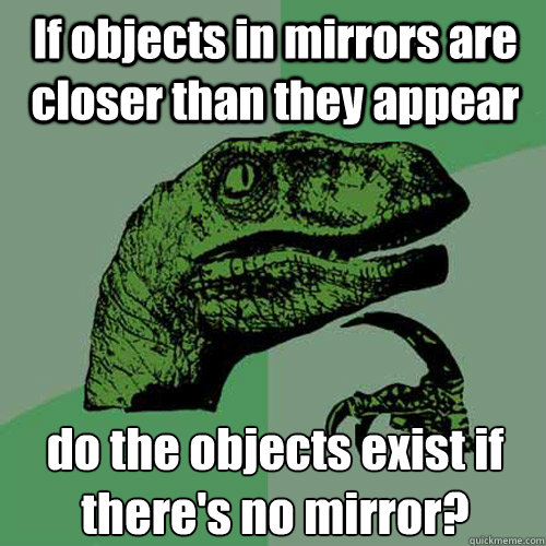 If objects in mirrors are closer than they appear do the objects exist if there's no mirror?  Philosoraptor