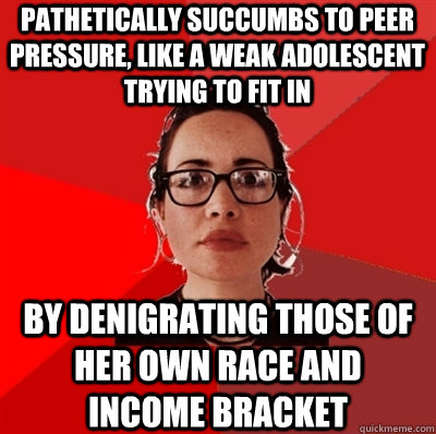 pathetically succumbs to peer pressure, like a weak adolescent trying to fit in by denigrating those of her own race and income bracket  Liberal Douche Garofalo
