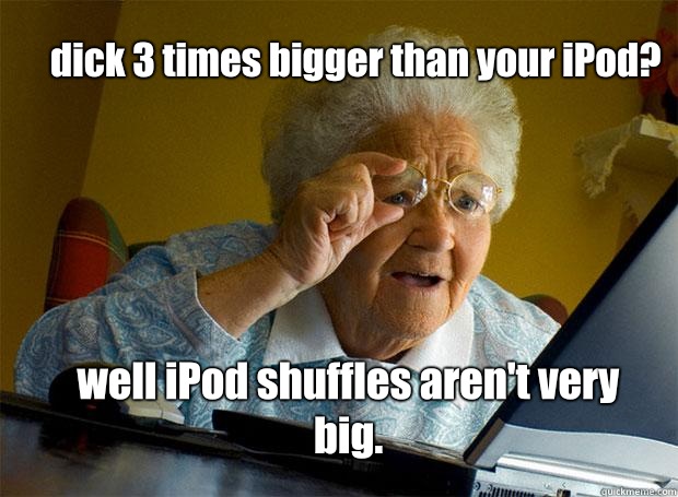 dick 3 times bigger than your iPod? well iPod shuffles aren't very big.  Grandma finds the Internet