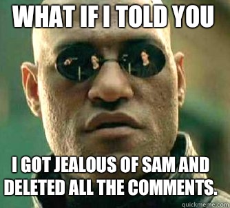 what if i told you I got jealous of Sam and deleted all the comments.  Matrix Morpheus