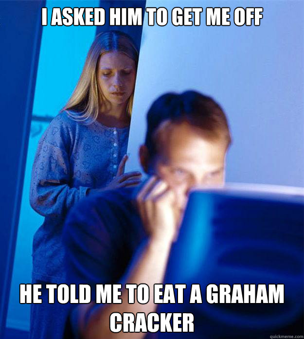 I asked him to get me off he told me to eat a graham cracker  Redditors Wife