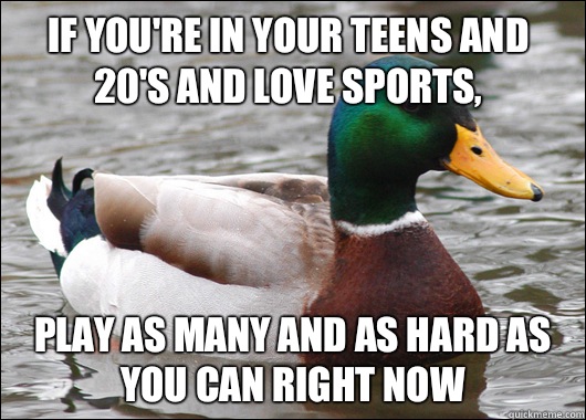If you're in your teens and 20's and love sports, Play as many and as hard as you can right now   Actual Advice Mallard