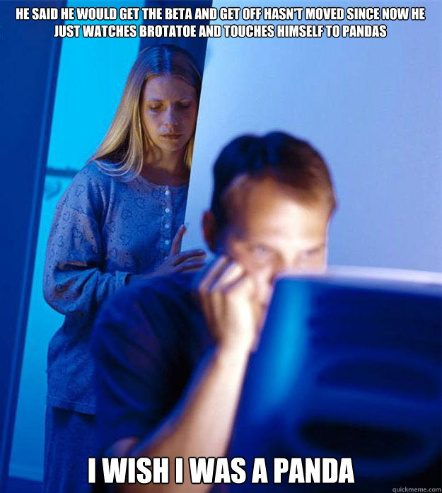 He said he would get the beta and get off hasn't moved since now he just watches brotatoe and touches himself to pandas i wish i was a panda  Redditors Wife