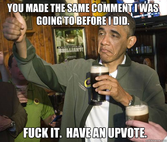 You made the same comment I was going to before I did. Fuck it.  Have an upvote.  Upvoting Obama