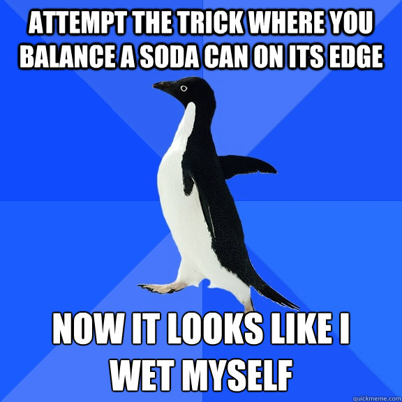 Attempt the trick where you balance a soda can on its edge now it looks like I
wet myself  Socially Awkward Penguin