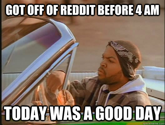 Got off of reddit before 4 am Today was a good day - Got off of reddit before 4 am Today was a good day  today was a good day