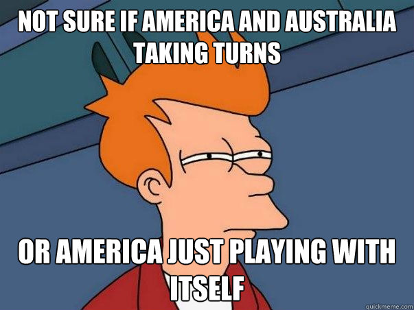 not sure if america and australia taking turns or america just playing with itself  Not sure Fry