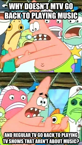 why doesn't mtv go back to playing music and regular tv go back to playing tv shows that aren't about music?  Push it somewhere else Patrick