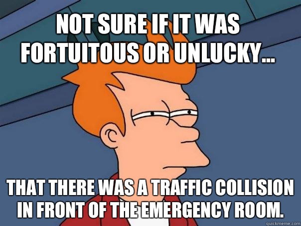 Not sure if it was fortuitous or unlucky... That there was a traffic collision in front of the emergency room.  Futurama Fry