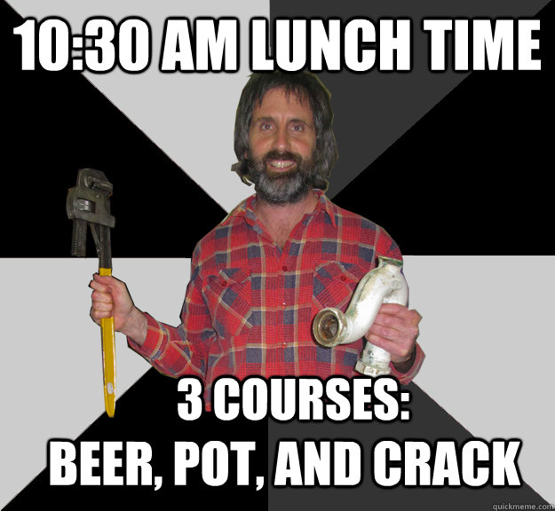 10:30 am lunch time 3 courses: Beer, Pot, and Crack - 10:30 am lunch time 3 courses: Beer, Pot, and Crack  Inebriated Handyman