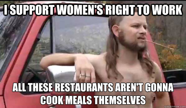 I support women's right to work  all these restaurants aren't gonna cook meals themselves  Almost Politically Correct Redneck