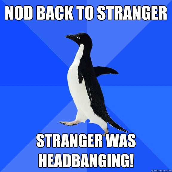 Nod back to stranger stranger was headbanging!  Socially Awkward Penguin